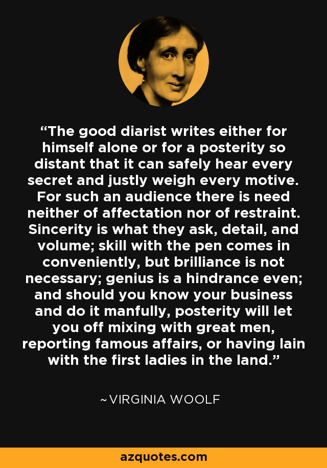 The good diarist writes either for himself alone or for a posterity so distant that it can safely hear every secret and justly weigh every motive. For such an audience there is need neither of affectation nor of restraint. Sincerity is what they ask, detail, and volume; skill with the pen comes in conveniently, but brilliance is not necessary; genius is a hindrance even; and should you know your business and do it manfully, posterity will let you off mixing with great men, reporting famous affairs, or having lain with the first ladies in the land. - Virginia Woolf