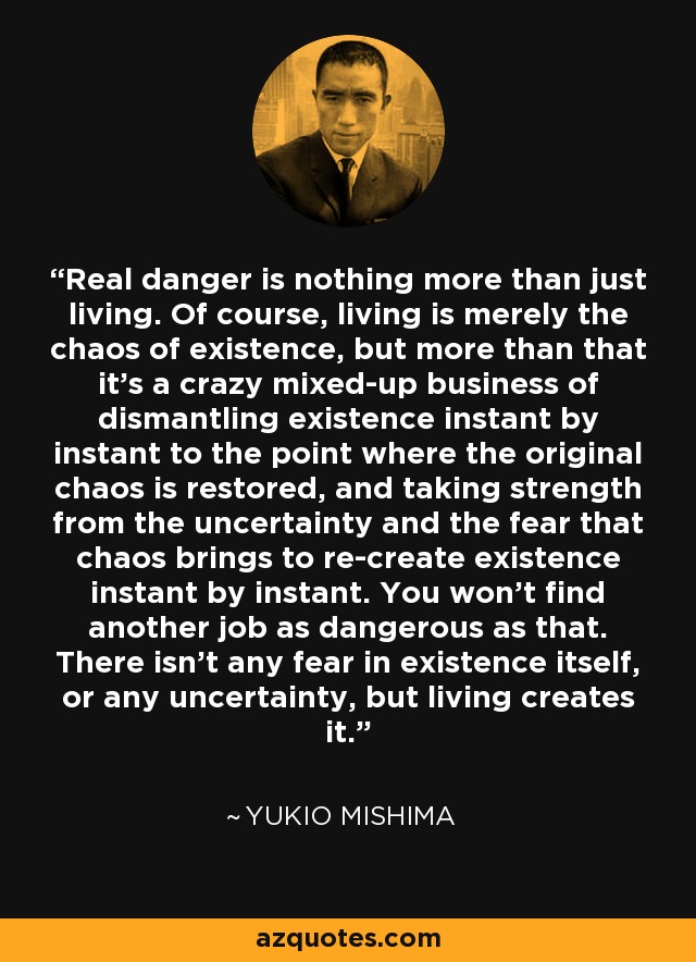 Real danger is nothing more than just living. Of course, living is merely the chaos of existence, but more than that it's a crazy mixed-up business of dismantling existence instant by instant to the point where the original chaos is restored, and taking strength from the uncertainty and the fear that chaos brings to re-create existence instant by instant. You won't find another job as dangerous as that. There isn't any fear in existence itself, or any uncertainty, but living creates it. - Yukio Mishima
