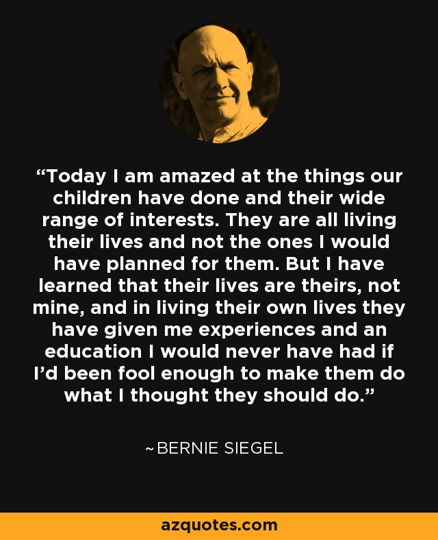 Today I am amazed at the things our children have done and their wide range of interests. They are all living their lives and not the ones I would have planned for them. But I have learned that their lives are theirs, not mine, and in living their own lives they have given me experiences and an education I would never have had if I'd been fool enough to make them do what I thought they should do. - Bernie Siegel