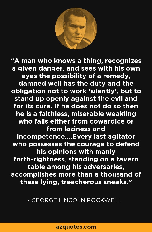 A man who knows a thing, recognizes a given danger, and sees with his own eyes the possibility of a remedy, damned well has the duty and the obligation not to work 'silently', but to stand up openly against the evil and for its cure. If he does not do so then he is a faithless, miserable weakling who fails either from cowardice or from laziness and incompetence....Every last agitator who possesses the courage to defend his opinions with manly forth-rightness, standing on a tavern table among his adversaries, accomplishes more than a thousand of these lying, treacherous sneaks. - George Lincoln Rockwell