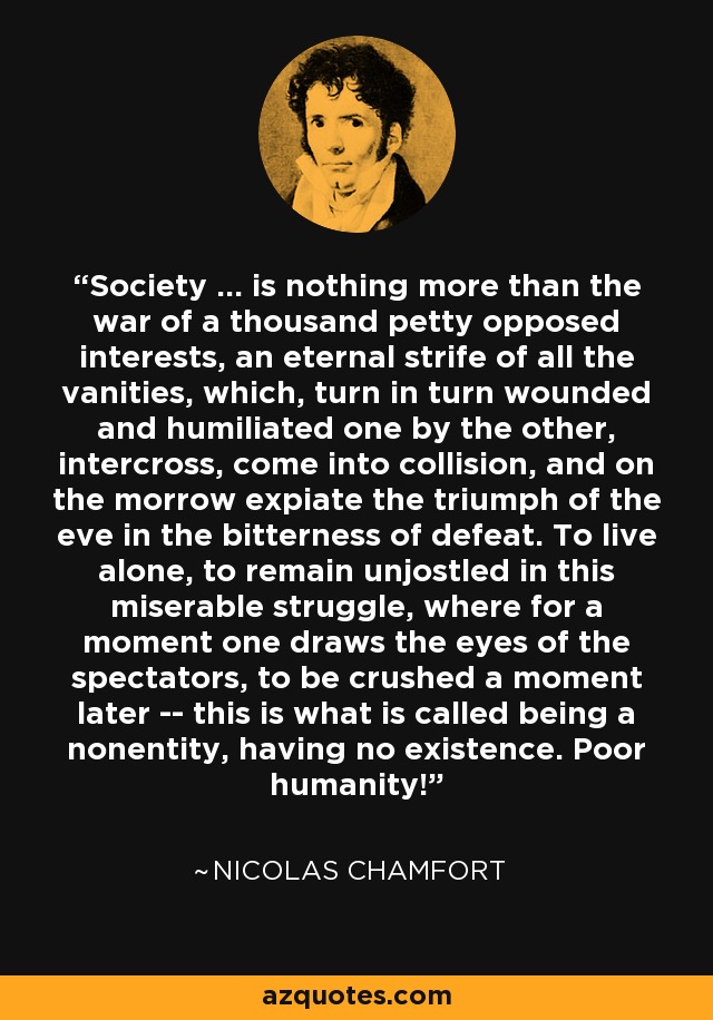 Society ... is nothing more than the war of a thousand petty opposed interests, an eternal strife of all the vanities, which, turn in turn wounded and humiliated one by the other, intercross, come into collision, and on the morrow expiate the triumph of the eve in the bitterness of defeat. To live alone, to remain unjostled in this miserable struggle, where for a moment one draws the eyes of the spectators, to be crushed a moment later -- this is what is called being a nonentity, having no existence. Poor humanity! - Nicolas Chamfort