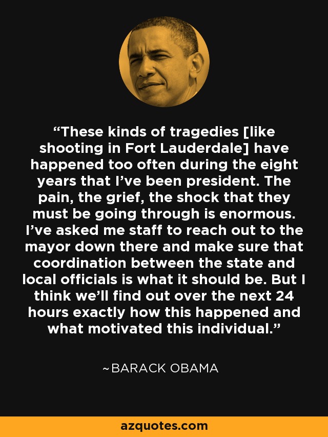 These kinds of tragedies [like shooting in Fort Lauderdale] have happened too often during the eight years that I've been president. The pain, the grief, the shock that they must be going through is enormous. I've asked me staff to reach out to the mayor down there and make sure that coordination between the state and local officials is what it should be. But I think we'll find out over the next 24 hours exactly how this happened and what motivated this individual. - Barack Obama