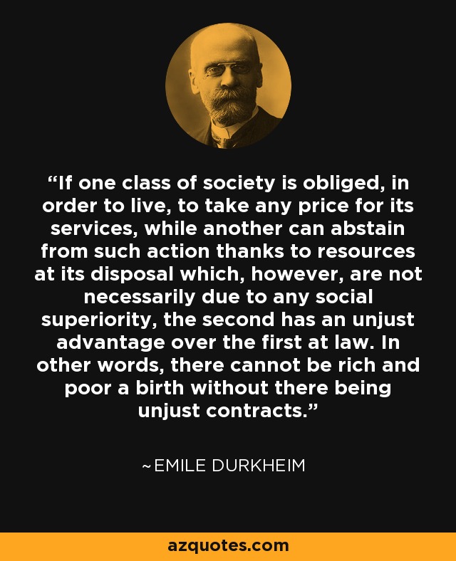 If one class of society is obliged, in order to live, to take any price for its services, while another can abstain from such action thanks to resources at its disposal which, however, are not necessarily due to any social superiority, the second has an unjust advantage over the first at law. In other words, there cannot be rich and poor a birth without there being unjust contracts. - Emile Durkheim
