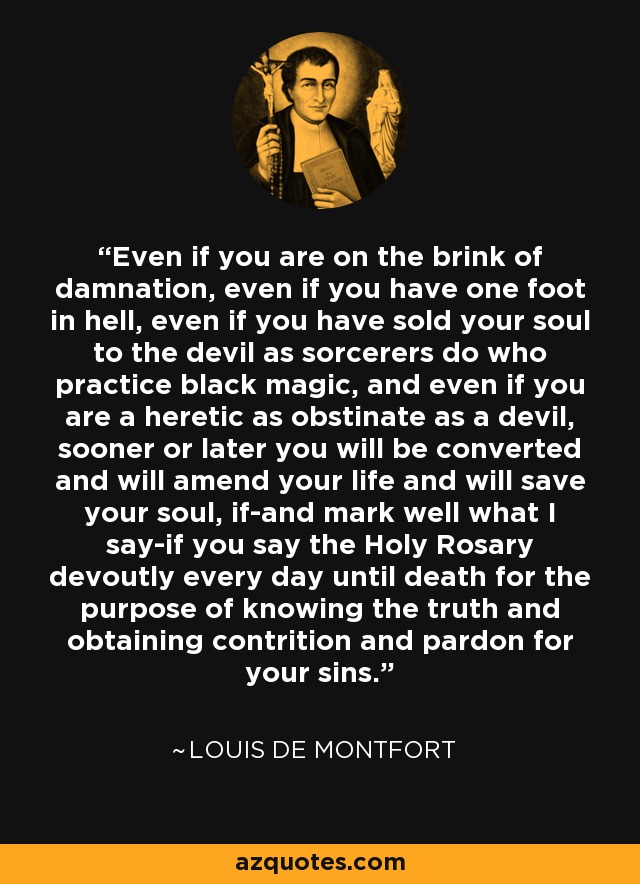 Even if you are on the brink of damnation, even if you have one foot in hell, even if you have sold your soul to the devil as sorcerers do who practice black magic, and even if you are a heretic as obstinate as a devil, sooner or later you will be converted and will amend your life and will save your soul, if-and mark well what I say-if you say the Holy Rosary devoutly every day until death for the purpose of knowing the truth and obtaining contrition and pardon for your sins. - Louis de Montfort