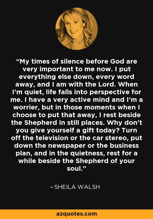 My times of silence before God are very important to me now. I put everything else down, every word away, and I am with the Lord. When I'm quiet, life falls into perspective for me. I have a very active mind and I'm a worrier, but in those moments when I choose to put that away, I rest beside the Shepherd in still places. Why don't you give yourself a gift today? Turn off the television or the car stereo, put down the newspaper or the business plan, and in the quietness, rest for a while beside the Shepherd of your soul. - Sheila Walsh