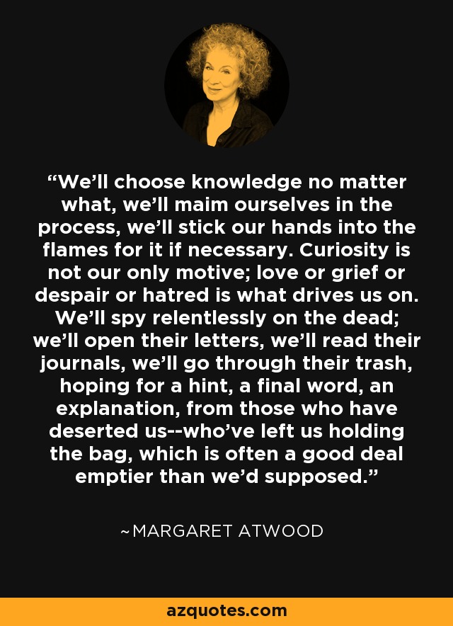 We'll choose knowledge no matter what, we'll maim ourselves in the process, we'll stick our hands into the flames for it if necessary. Curiosity is not our only motive; love or grief or despair or hatred is what drives us on. We'll spy relentlessly on the dead; we'll open their letters, we'll read their journals, we'll go through their trash, hoping for a hint, a final word, an explanation, from those who have deserted us--who've left us holding the bag, which is often a good deal emptier than we'd supposed. - Margaret Atwood