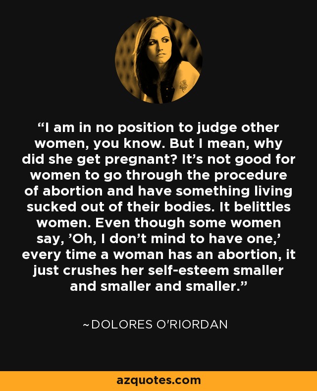 I am in no position to judge other women, you know. But I mean, why did she get pregnant? It's not good for women to go through the procedure of abortion and have something living sucked out of their bodies. It belittles women. Even though some women say, 'Oh, I don't mind to have one,' every time a woman has an abortion, it just crushes her self-esteem smaller and smaller and smaller. - Dolores O'Riordan