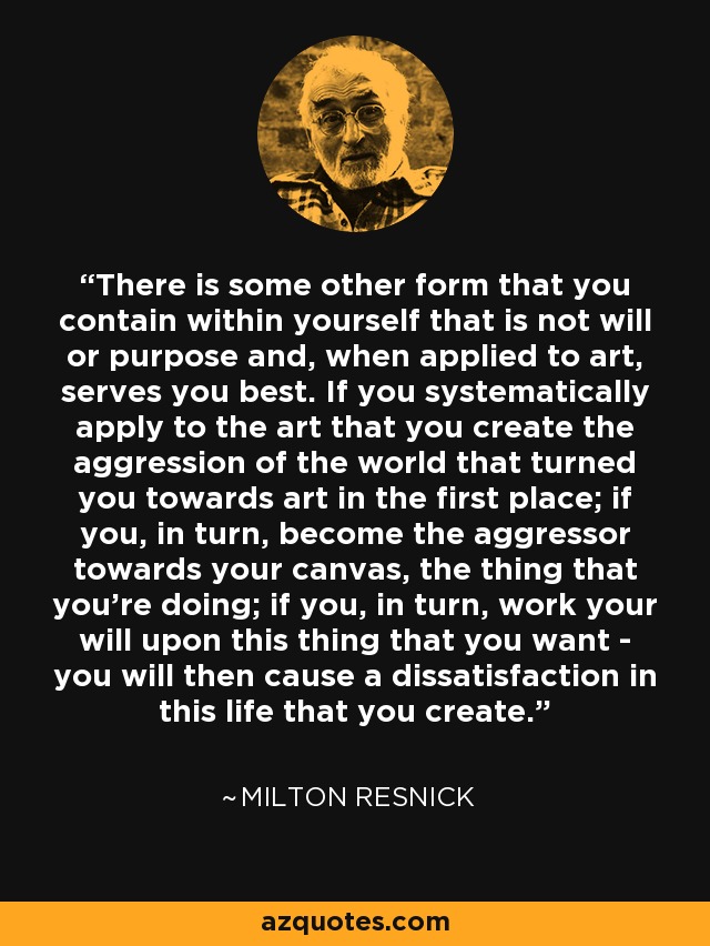 There is some other form that you contain within yourself that is not will or purpose and, when applied to art, serves you best. If you systematically apply to the art that you create the aggression of the world that turned you towards art in the first place; if you, in turn, become the aggressor towards your canvas, the thing that you're doing; if you, in turn, work your will upon this thing that you want - you will then cause a dissatisfaction in this life that you create. - Milton Resnick