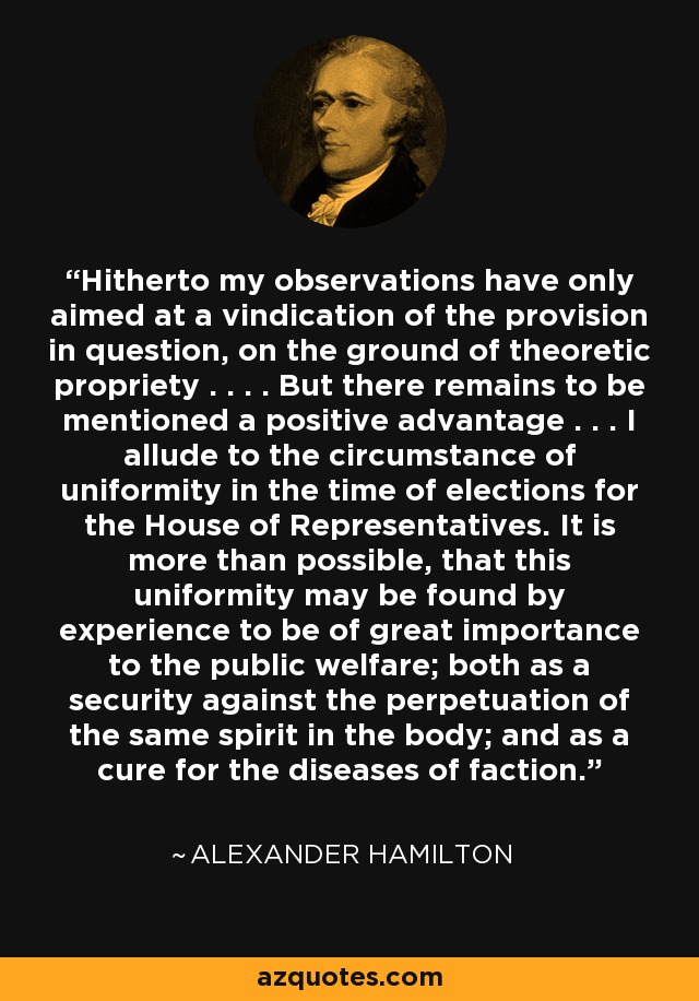 Hitherto my observations have only aimed at a vindication of the provision in question, on the ground of theoretic propriety . . . . But there remains to be mentioned a positive advantage . . . I allude to the circumstance of uniformity in the time of elections for the House of Representatives. It is more than possible, that this uniformity may be found by experience to be of great importance to the public welfare; both as a security against the perpetuation of the same spirit in the body; and as a cure for the diseases of faction. - Alexander Hamilton