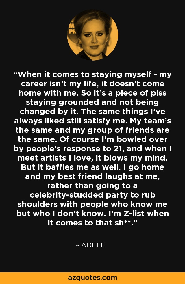 When it comes to staying myself - my career isn't my life, it doesn't come home with me. So it's a piece of piss staying grounded and not being changed by it. The same things I've always liked still satisfy me. My team's the same and my group of friends are the same. Of course I'm bowled over by people's response to 21, and when I meet artists I love, it blows my mind. But it baffles me as well. I go home and my best friend laughs at me, rather than going to a celebrity-studded party to rub shoulders with people who know me but who I don't know. I'm Z-list when it comes to that sh**. - Adele