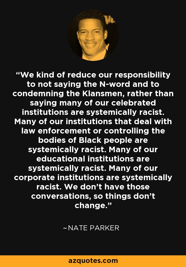 We kind of reduce our responsibility to not saying the N-word and to condemning the Klansmen, rather than saying many of our celebrated institutions are systemically racist. Many of our institutions that deal with law enforcement or controlling the bodies of Black people are systemically racist. Many of our educational institutions are systemically racist. Many of our corporate institutions are systemically racist. We don't have those conversations, so things don't change. - Nate Parker