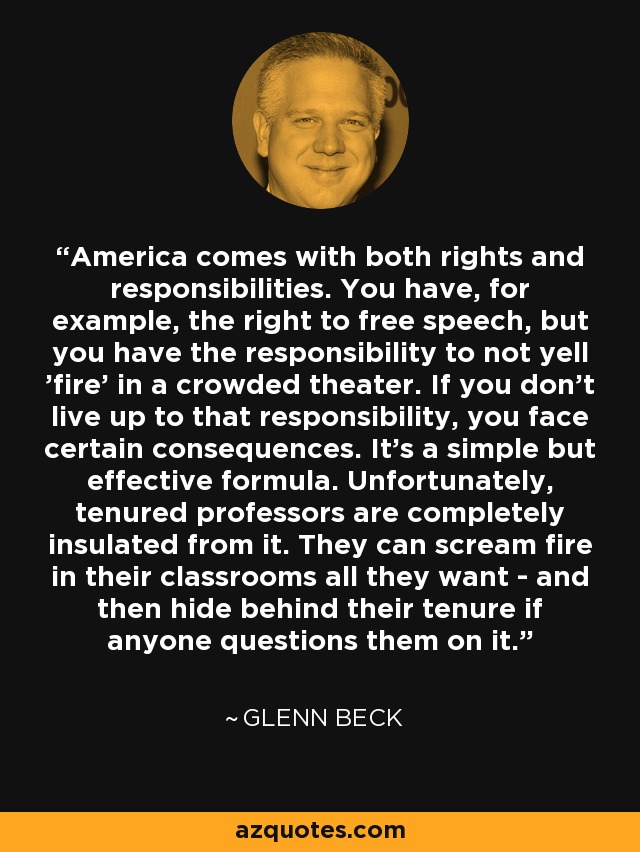 America comes with both rights and responsibilities. You have, for example, the right to free speech, but you have the responsibility to not yell 'fire' in a crowded theater. If you don't live up to that responsibility, you face certain consequences. It's a simple but effective formula. Unfortunately, tenured professors are completely insulated from it. They can scream fire in their classrooms all they want - and then hide behind their tenure if anyone questions them on it. - Glenn Beck