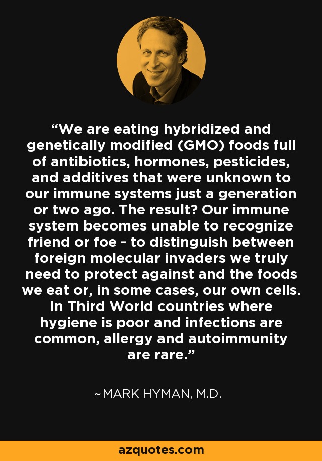 We are eating hybridized and genetically modified (GMO) foods full of antibiotics, hormones, pesticides, and additives that were unknown to our immune systems just a generation or two ago. The result? Our immune system becomes unable to recognize friend or foe - to distinguish between foreign molecular invaders we truly need to protect against and the foods we eat or, in some cases, our own cells. In Third World countries where hygiene is poor and infections are common, allergy and autoimmunity are rare. - Mark Hyman, M.D.