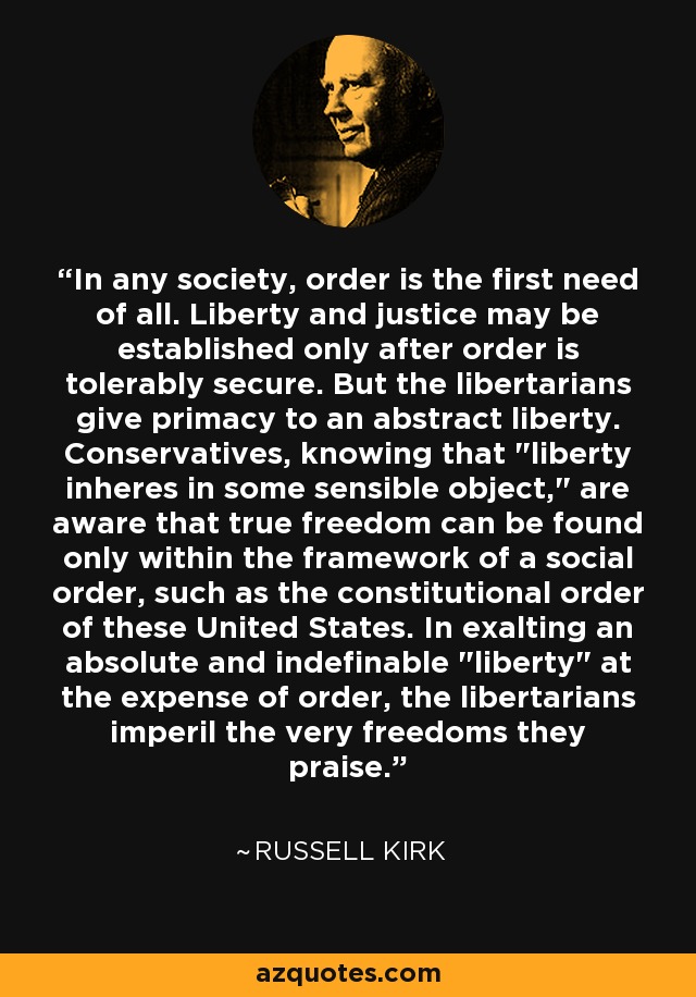 In any society, order is the first need of all. Liberty and justice may be established only after order is tolerably secure. But the libertarians give primacy to an abstract liberty. Conservatives, knowing that 