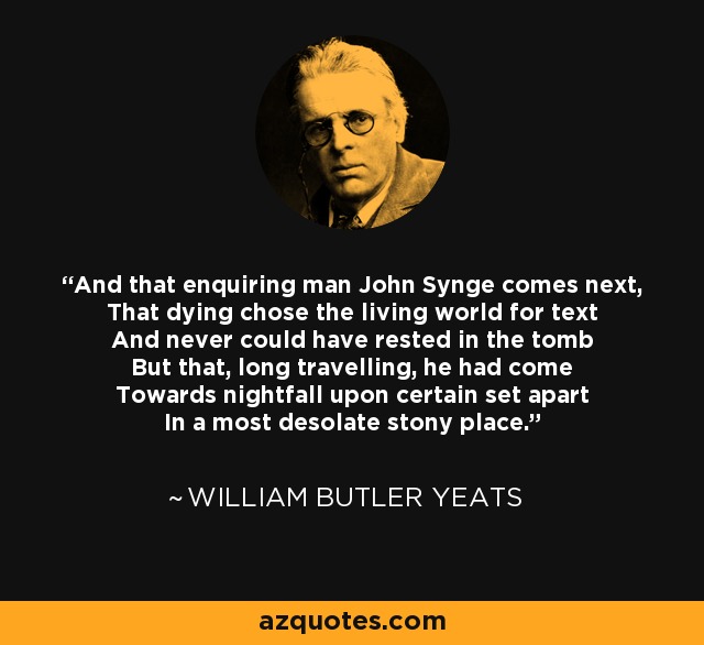 And that enquiring man John Synge comes next, That dying chose the living world for text And never could have rested in the tomb But that, long travelling, he had come Towards nightfall upon certain set apart In a most desolate stony place. - William Butler Yeats