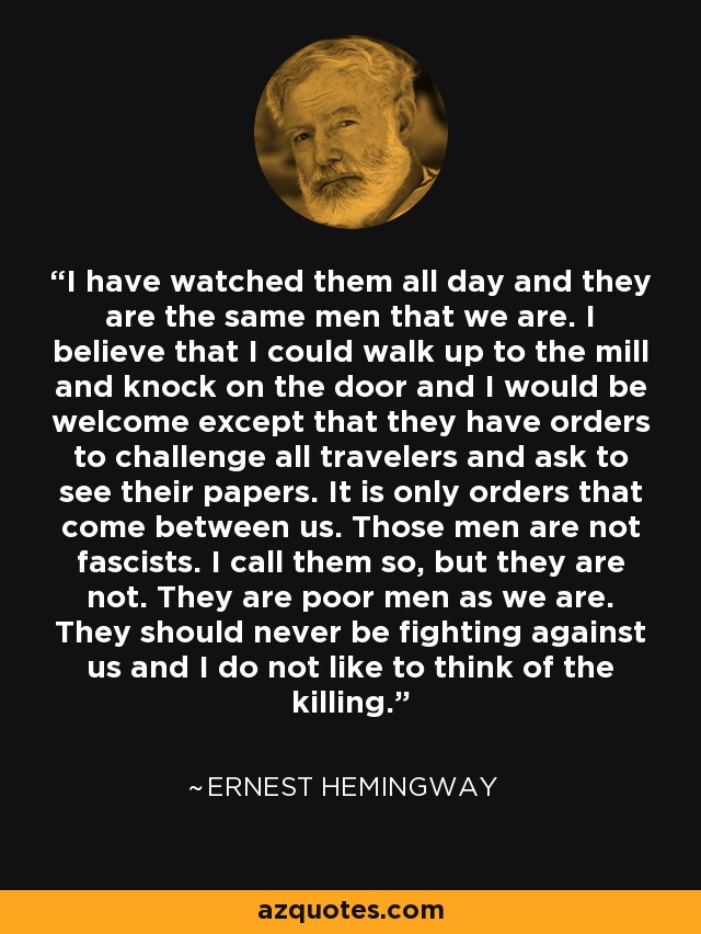 I have watched them all day and they are the same men that we are. I believe that I could walk up to the mill and knock on the door and I would be welcome except that they have orders to challenge all travelers and ask to see their papers. It is only orders that come between us. Those men are not fascists. I call them so, but they are not. They are poor men as we are. They should never be fighting against us and I do not like to think of the killing. - Ernest Hemingway