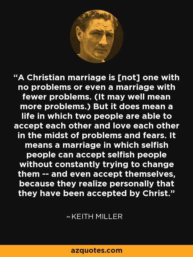 A Christian marriage is [not] one with no problems or even a marriage with fewer problems. (It may well mean more problems.) But it does mean a life in which two people are able to accept each other and love each other in the midst of problems and fears. It means a marriage in which selfish people can accept selfish people without constantly trying to change them -- and even accept themselves, because they realize personally that they have been accepted by Christ. - Keith Miller