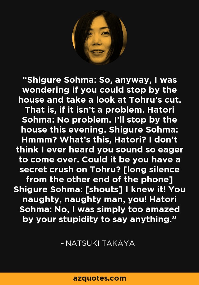 Shigure Sohma: So, anyway, I was wondering if you could stop by the house and take a look at Tohru's cut. That is, if it isn't a problem. Hatori Sohma: No problem. I'll stop by the house this evening. Shigure Sohma: Hmmm? What's this, Hatori? I don't think I ever heard you sound so eager to come over. Could it be you have a secret crush on Tohru? [long silence from the other end of the phone] Shigure Sohma: [shouts] I knew it! You naughty, naughty man, you! Hatori Sohma: No, I was simply too amazed by your stupidity to say anything. - Natsuki Takaya