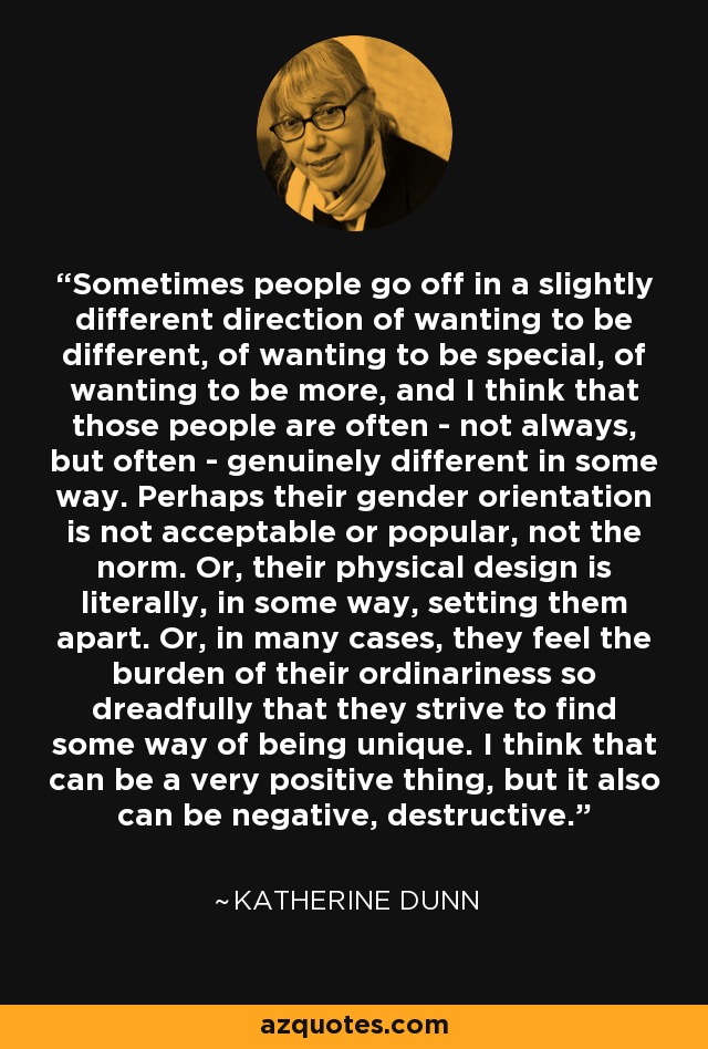 Sometimes people go off in a slightly different direction of wanting to be different, of wanting to be special, of wanting to be more, and I think that those people are often - not always, but often - genuinely different in some way. Perhaps their gender orientation is not acceptable or popular, not the norm. Or, their physical design is literally, in some way, setting them apart. Or, in many cases, they feel the burden of their ordinariness so dreadfully that they strive to find some way of being unique. I think that can be a very positive thing, but it also can be negative, destructive. - Katherine Dunn