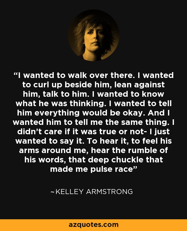 I wanted to walk over there. I wanted to curl up beside him, lean against him, talk to him. I wanted to know what he was thinking. I wanted to tell him everything would be okay. And I wanted him to tell me the same thing. I didn't care if it was true or not- I just wanted to say it. To hear it, to feel his arms around me, hear the rumble of his words, that deep chuckle that made me pulse race - Kelley Armstrong