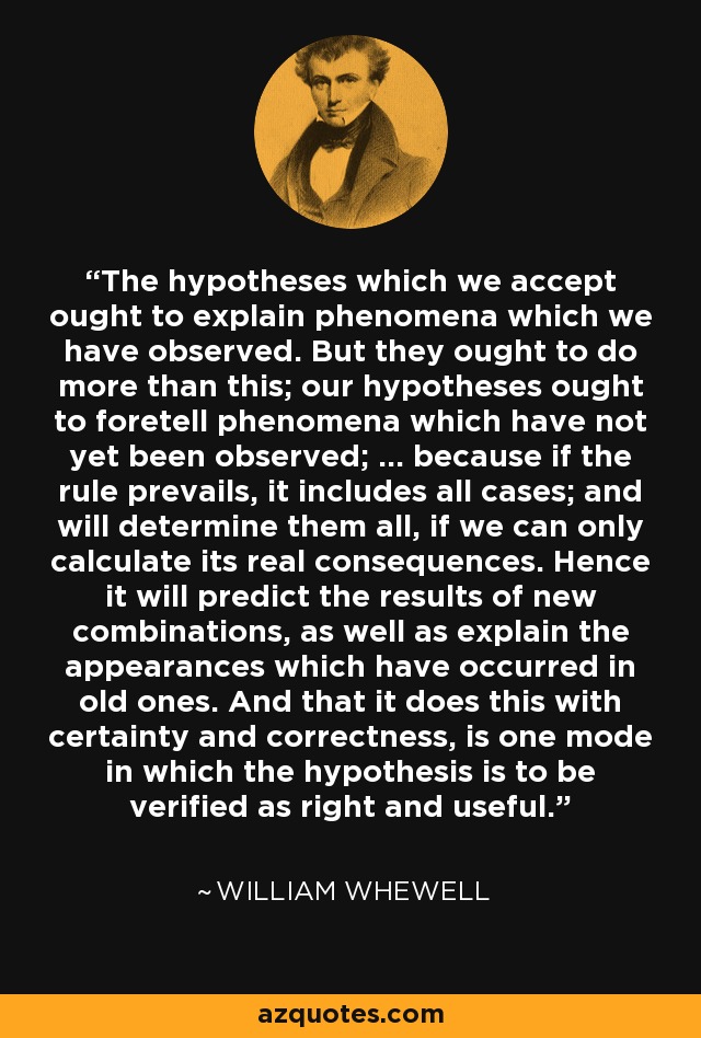 The hypotheses which we accept ought to explain phenomena which we have observed. But they ought to do more than this; our hypotheses ought to foretell phenomena which have not yet been observed; ... because if the rule prevails, it includes all cases; and will determine them all, if we can only calculate its real consequences. Hence it will predict the results of new combinations, as well as explain the appearances which have occurred in old ones. And that it does this with certainty and correctness, is one mode in which the hypothesis is to be verified as right and useful. - William Whewell