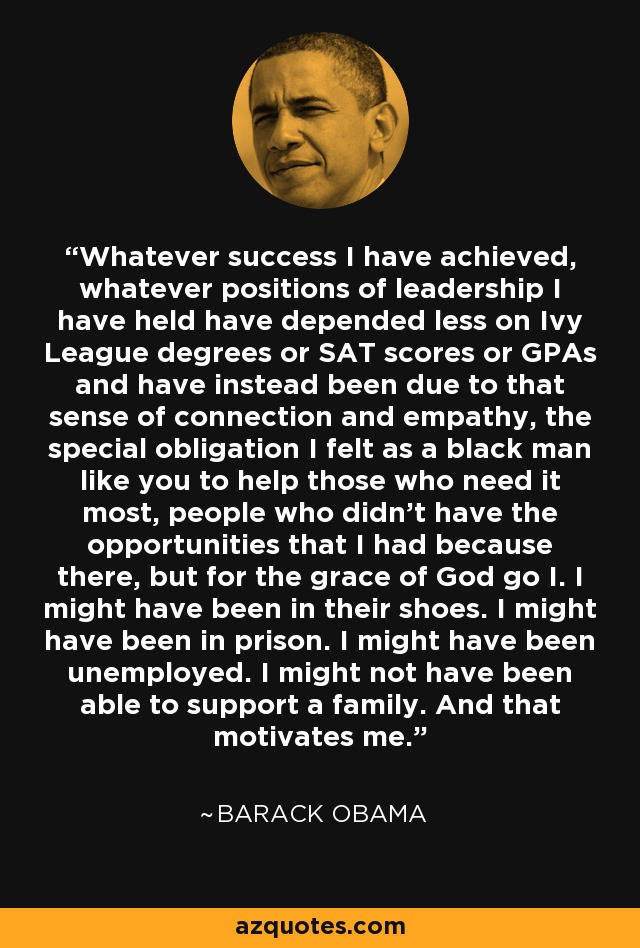 Whatever success I have achieved, whatever positions of leadership I have held have depended less on Ivy League degrees or SAT scores or GPAs and have instead been due to that sense of connection and empathy, the special obligation I felt as a black man like you to help those who need it most, people who didn't have the opportunities that I had because there, but for the grace of God go I. I might have been in their shoes. I might have been in prison. I might have been unemployed. I might not have been able to support a family. And that motivates me. - Barack Obama