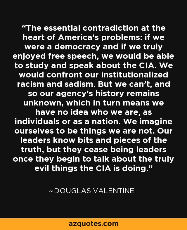 The essential contradiction at the heart of America's problems: if we were a democracy and if we truly enjoyed free speech, we would be able to study and speak about the CIA. We would confront our institutionalized racism and sadism. But we can't, and so our agency's history remains unknown, which in turn means we have no idea who we are, as individuals or as a nation. We imagine ourselves to be things we are not. Our leaders know bits and pieces of the truth, but they cease being leaders once they begin to talk about the truly evil things the CIA is doing. - Douglas Valentine