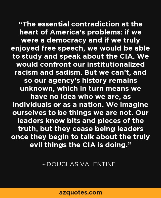 The essential contradiction at the heart of America's problems: if we were a democracy and if we truly enjoyed free speech, we would be able to study and speak about the CIA. We would confront our institutionalized racism and sadism. But we can't, and so our agency's history remains unknown, which in turn means we have no idea who we are, as individuals or as a nation. We imagine ourselves to be things we are not. Our leaders know bits and pieces of the truth, but they cease being leaders once they begin to talk about the truly evil things the CIA is doing. - Douglas Valentine