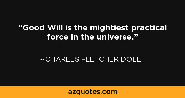 Good Will is the mightiest practical force in the universe. - Charles Fletcher Dole
