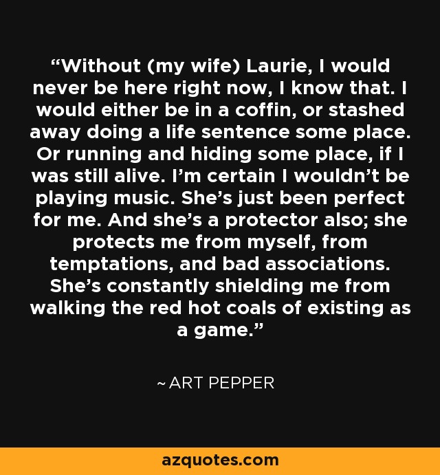 Without (my wife) Laurie, I would never be here right now, I know that. I would either be in a coffin, or stashed away doing a life sentence some place. Or running and hiding some place, if I was still alive. I'm certain I wouldn't be playing music. She's just been perfect for me. And she's a protector also; she protects me from myself, from temptations, and bad associations. She's constantly shielding me from walking the red hot coals of existing as a game. - Art Pepper