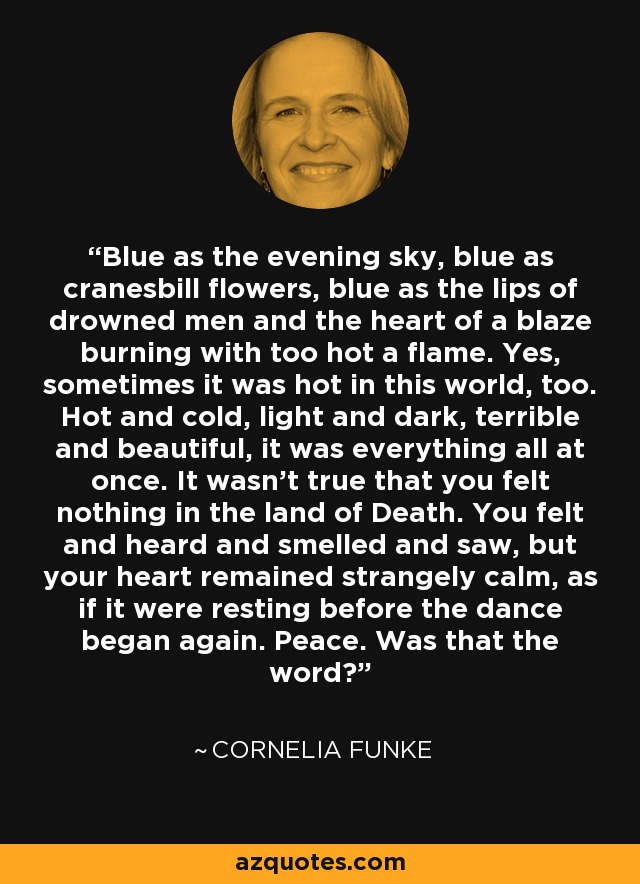 Blue as the evening sky, blue as cranesbill flowers, blue as the lips of drowned men and the heart of a blaze burning with too hot a flame. Yes, sometimes it was hot in this world, too. Hot and cold, light and dark, terrible and beautiful, it was everything all at once. It wasn't true that you felt nothing in the land of Death. You felt and heard and smelled and saw, but your heart remained strangely calm, as if it were resting before the dance began again. Peace. Was that the word? - Cornelia Funke