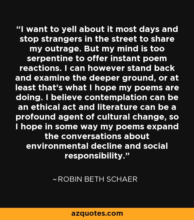 I want to yell about it most days and stop strangers in the street to share my outrage. But my mind is too serpentine to offer instant poem reactions. I can however stand back and examine the deeper ground, or at least that's what I hope my poems are doing. I believe contemplation can be an ethical act and literature can be a profound agent of cultural change, so I hope in some way my poems expand the conversations about environmental decline and social responsibility. - Robin Beth Schaer