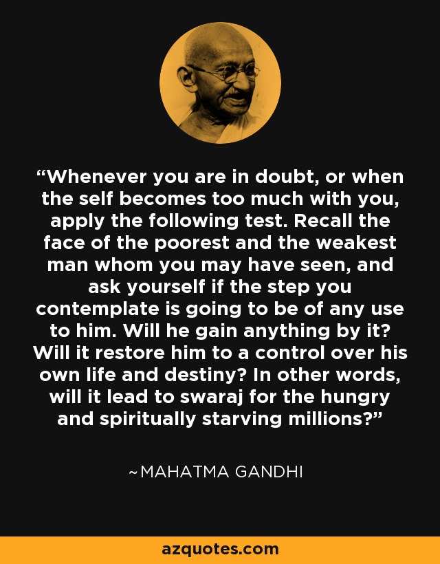 Whenever you are in doubt, or when the self becomes too much with you, apply the following test. Recall the face of the poorest and the weakest man whom you may have seen, and ask yourself if the step you contemplate is going to be of any use to him. Will he gain anything by it? Will it restore him to a control over his own life and destiny? In other words, will it lead to swaraj for the hungry and spiritually starving millions? - Mahatma Gandhi