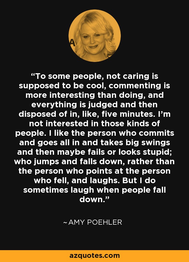 To some people, not caring is supposed to be cool, commenting is more interesting than doing, and everything is judged and then disposed of in, like, five minutes. I'm not interested in those kinds of people. I like the person who commits and goes all in and takes big swings and then maybe fails or looks stupid; who jumps and falls down, rather than the person who points at the person who fell, and laughs. But I do sometimes laugh when people fall down. - Amy Poehler