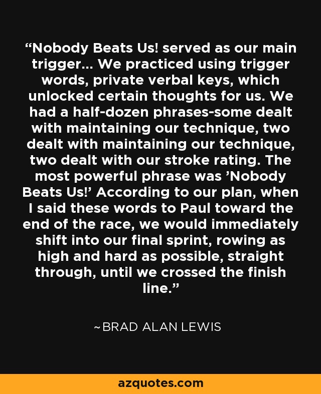 Nobody Beats Us! served as our main trigger... We practiced using trigger words, private verbal keys, which unlocked certain thoughts for us. We had a half-dozen phrases-some dealt with maintaining our technique, two dealt with maintaining our technique, two dealt with our stroke rating. The most powerful phrase was 'Nobody Beats Us!' According to our plan, when I said these words to Paul toward the end of the race, we would immediately shift into our final sprint, rowing as high and hard as possible, straight through, until we crossed the finish line. - Brad Alan Lewis