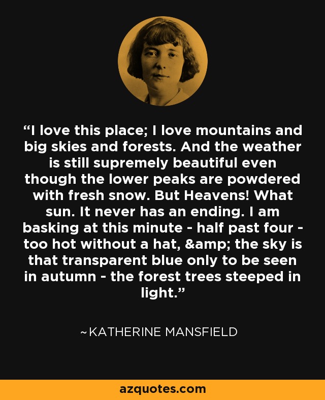 I love this place; I love mountains and big skies and forests. And the weather is still supremely beautiful even though the lower peaks are powdered with fresh snow. But Heavens! What sun. It never has an ending. I am basking at this minute - half past four - too hot without a hat, & the sky is that transparent blue only to be seen in autumn - the forest trees steeped in light. - Katherine Mansfield