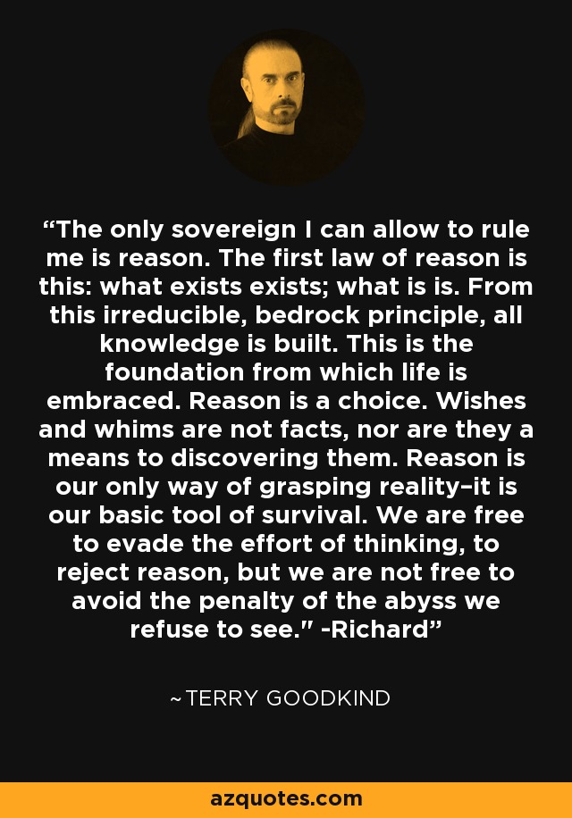 The only sovereign I can allow to rule me is reason. The first law of reason is this: what exists exists; what is is. From this irreducible, bedrock principle, all knowledge is built. This is the foundation from which life is embraced. Reason is a choice. Wishes and whims are not facts, nor are they a means to discovering them. Reason is our only way of grasping reality–it is our basic tool of survival. We are free to evade the effort of thinking, to reject reason, but we are not free to avoid the penalty of the abyss we refuse to see.