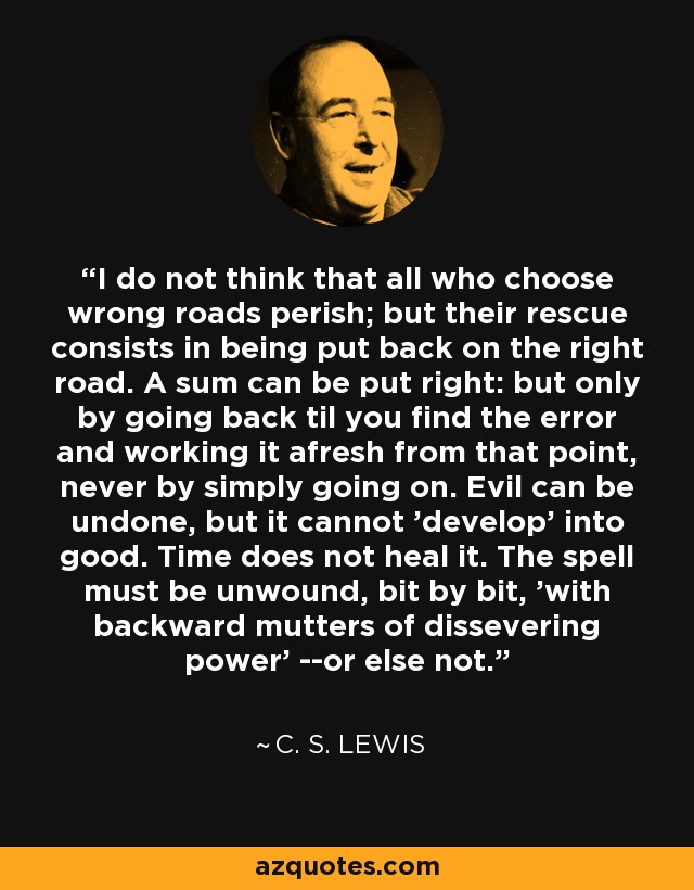 I do not think that all who choose wrong roads perish; but their rescue consists in being put back on the right road. A sum can be put right: but only by going back til you find the error and working it afresh from that point, never by simply going on. Evil can be undone, but it cannot 'develop' into good. Time does not heal it. The spell must be unwound, bit by bit, 'with backward mutters of dissevering power' --or else not. - C. S. Lewis