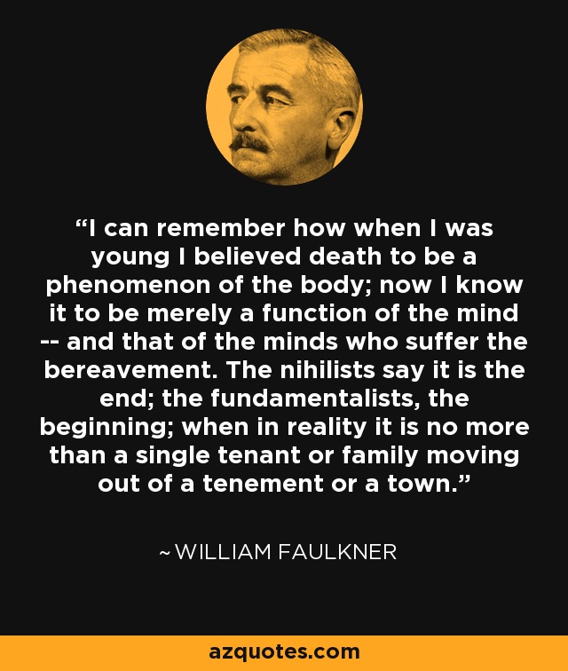 I can remember how when I was young I believed death to be a phenomenon of the body; now I know it to be merely a function of the mind -- and that of the minds who suffer the bereavement. The nihilists say it is the end; the fundamentalists, the beginning; when in reality it is no more than a single tenant or family moving out of a tenement or a town. - William Faulkner