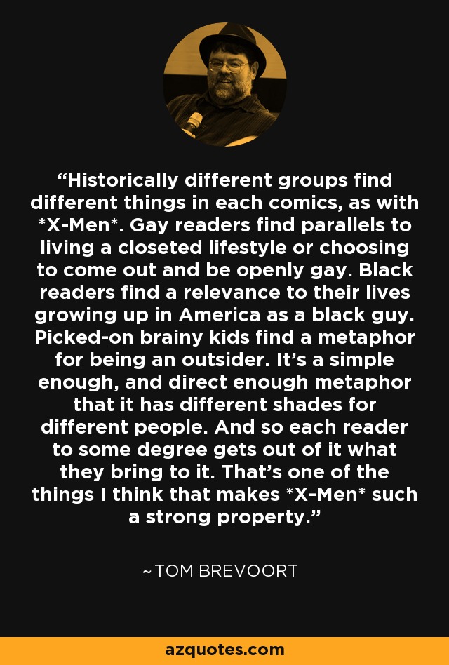 Historically different groups find different things in each comics, as with *X-Men*. Gay readers find parallels to living a closeted lifestyle or choosing to come out and be openly gay. Black readers find a relevance to their lives growing up in America as a black guy. Picked-on brainy kids find a metaphor for being an outsider. It's a simple enough, and direct enough metaphor that it has different shades for different people. And so each reader to some degree gets out of it what they bring to it. That's one of the things I think that makes *X-Men* such a strong property. - Tom Brevoort