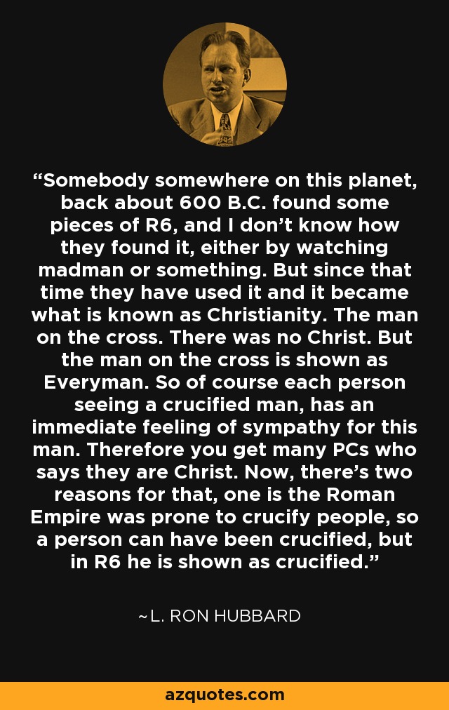 Somebody somewhere on this planet, back about 600 B.C. found some pieces of R6, and I don't know how they found it, either by watching madman or something. But since that time they have used it and it became what is known as Christianity. The man on the cross. There was no Christ. But the man on the cross is shown as Everyman. So of course each person seeing a crucified man, has an immediate feeling of sympathy for this man. Therefore you get many PCs who says they are Christ. Now, there's two reasons for that, one is the Roman Empire was prone to crucify people, so a person can have been crucified, but in R6 he is shown as crucified. - L. Ron Hubbard