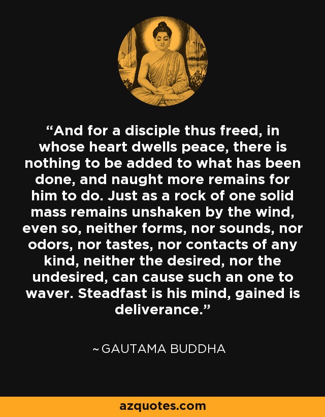 And for a disciple thus freed, in whose heart dwells peace, there is nothing to be added to what has been done, and naught more remains for him to do. Just as a rock of one solid mass remains unshaken by the wind, even so, neither forms, nor sounds, nor odors, nor tastes, nor contacts of any kind, neither the desired, nor the undesired, can cause such an one to waver. Steadfast is his mind, gained is deliverance. - Gautama Buddha