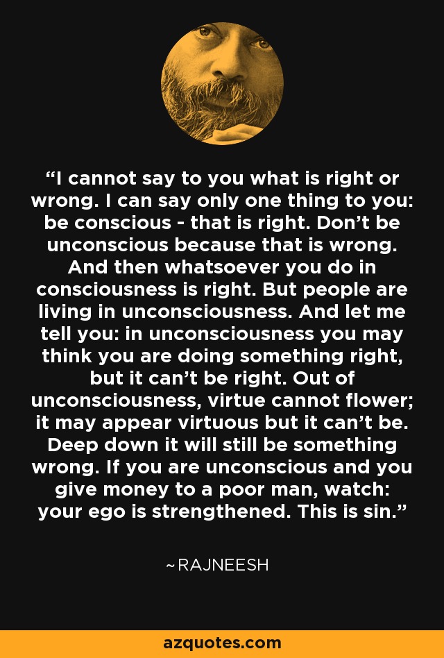 I cannot say to you what is right or wrong. I can say only one thing to you: be conscious - that is right. Don't be unconscious because that is wrong. And then whatsoever you do in consciousness is right. But people are living in unconsciousness. And let me tell you: in unconsciousness you may think you are doing something right, but it can't be right. Out of unconsciousness, virtue cannot flower; it may appear virtuous but it can't be. Deep down it will still be something wrong. If you are unconscious and you give money to a poor man, watch: your ego is strengthened. This is sin. - Rajneesh