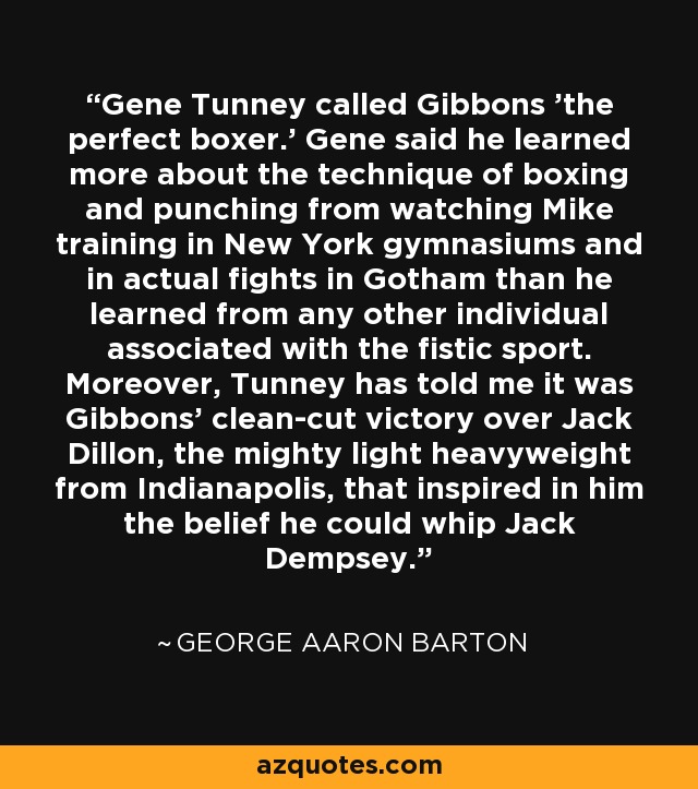Gene Tunney called Gibbons 'the perfect boxer.' Gene said he learned more about the technique of boxing and punching from watching Mike training in New York gymnasiums and in actual fights in Gotham than he learned from any other individual associated with the fistic sport. Moreover, Tunney has told me it was Gibbons' clean-cut victory over Jack Dillon, the mighty light heavyweight from Indianapolis, that inspired in him the belief he could whip Jack Dempsey. - George Aaron Barton