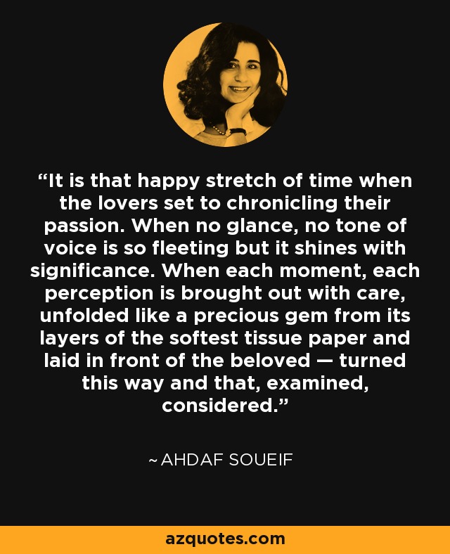 It is that happy stretch of time when the lovers set to chronicling their passion. When no glance, no tone of voice is so fleeting but it shines with significance. When each moment, each perception is brought out with care, unfolded like a precious gem from its layers of the softest tissue paper and laid in front of the beloved — turned this way and that, examined, considered. - Ahdaf Soueif