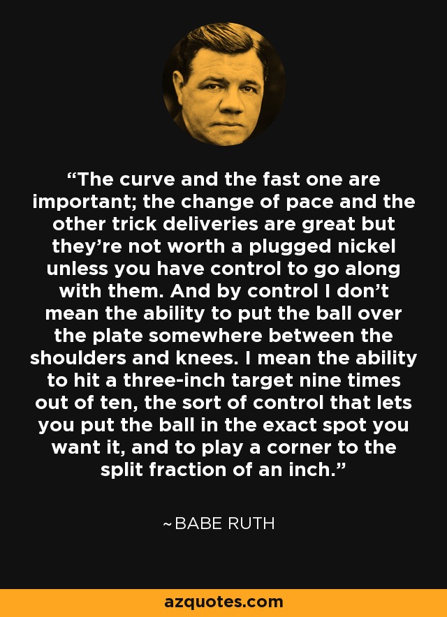 The curve and the fast one are important; the change of pace and the other trick deliveries are great but they're not worth a plugged nickel unless you have control to go along with them. And by control I don't mean the ability to put the ball over the plate somewhere between the shoulders and knees. I mean the ability to hit a three-inch target nine times out of ten, the sort of control that lets you put the ball in the exact spot you want it, and to play a corner to the split fraction of an inch. - Babe Ruth