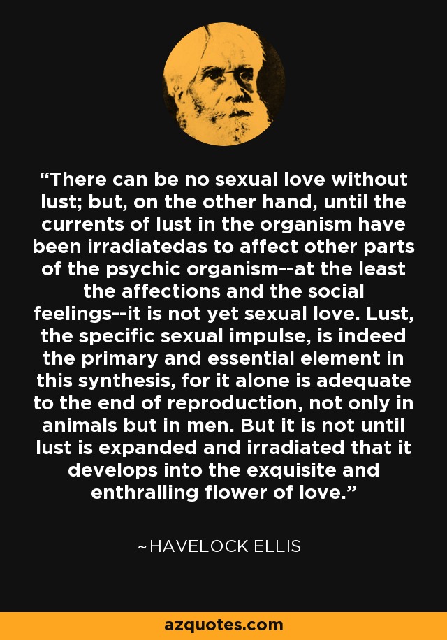 There can be no sexual love without lust; but, on the other hand, until the currents of lust in the organism have been irradiatedas to affect other parts of the psychic organism--at the least the affections and the social feelings--it is not yet sexual love. Lust, the specific sexual impulse, is indeed the primary and essential element in this synthesis, for it alone is adequate to the end of reproduction, not only in animals but in men. But it is not until lust is expanded and irradiated that it develops into the exquisite and enthralling flower of love. - Havelock Ellis