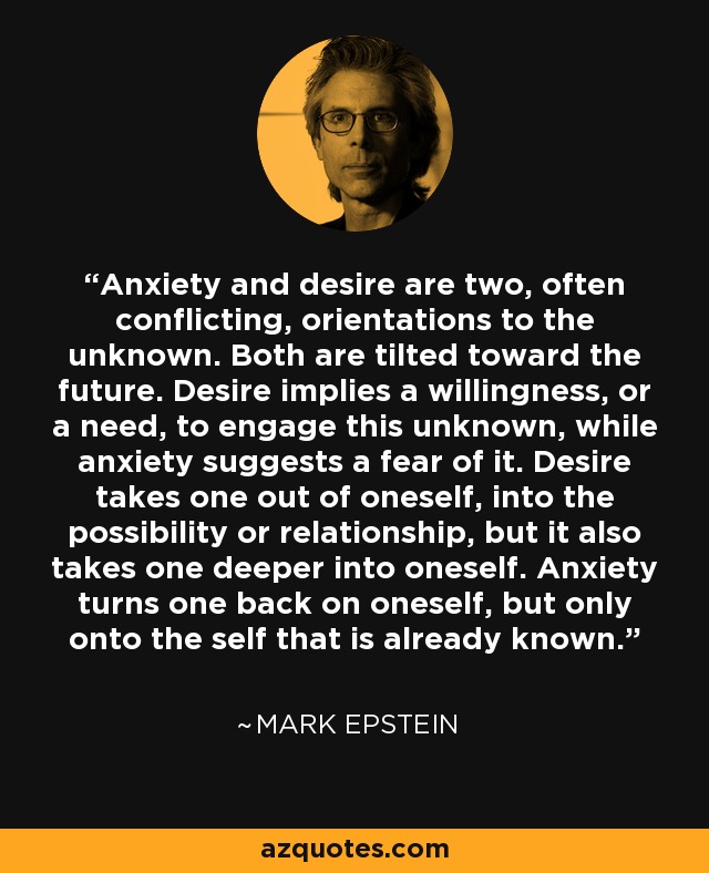 Anxiety and desire are two, often conflicting, orientations to the unknown. Both are tilted toward the future. Desire implies a willingness, or a need, to engage this unknown, while anxiety suggests a fear of it. Desire takes one out of oneself, into the possibility or relationship, but it also takes one deeper into oneself. Anxiety turns one back on oneself, but only onto the self that is already known. - Mark Epstein