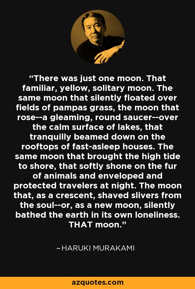 There was just one moon. That familiar, yellow, solitary moon. The same moon that silently floated over fields of pampas grass, the moon that rose--a gleaming, round saucer--over the calm surface of lakes, that tranquilly beamed down on the rooftops of fast-asleep houses. The same moon that brought the high tide to shore, that softly shone on the fur of animals and enveloped and protected travelers at night. The moon that, as a crescent, shaved slivers from the soul--or, as a new moon, silently bathed the earth in its own loneliness. THAT moon. - Haruki Murakami
