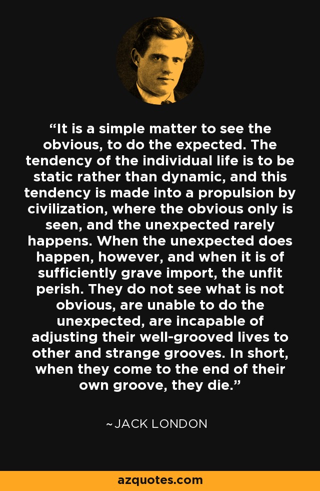 It is a simple matter to see the obvious, to do the expected. The tendency of the individual life is to be static rather than dynamic, and this tendency is made into a propulsion by civilization, where the obvious only is seen, and the unexpected rarely happens. When the unexpected does happen, however, and when it is of sufficiently grave import, the unfit perish. They do not see what is not obvious, are unable to do the unexpected, are incapable of adjusting their well-grooved lives to other and strange grooves. In short, when they come to the end of their own groove, they die. - Jack London